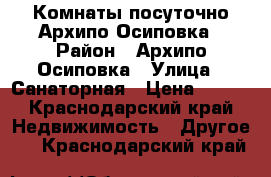 Комнаты посуточно Архипо-Осиповка › Район ­ Архипо-Осиповка › Улица ­ Санаторная › Цена ­ 300 - Краснодарский край Недвижимость » Другое   . Краснодарский край